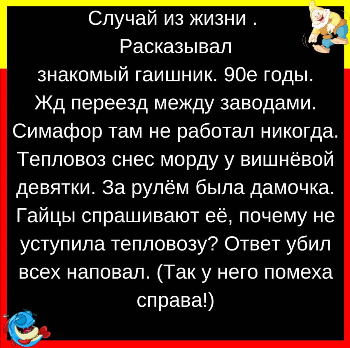 Случай из жизни Расказывал знакомый гаишник 90е годы Жд переезд между заводами Симафор там не работал никогда Тепловоз снес морду у вишнёвой девятки За рулём была дамочка Гайцы спрашивают её почему не уступила тепловозу Ответ убил всех наповал Так у него помеха справа