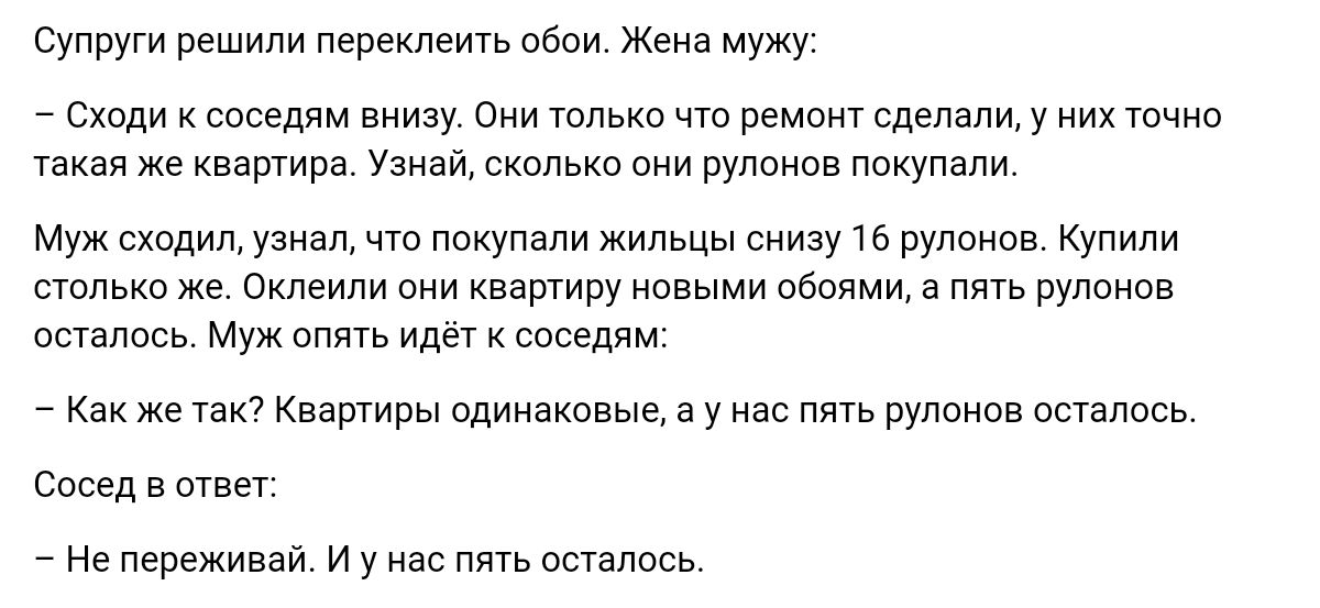 тру решили переждать свои Жена мужу _ Схпди соседям виизу сии тлькп чт ремащ сделали у их тпчип такая же квартира Узнай сколько они рулонов покупали м сходидузиял ща ппкупали жимцы из на Купили столько же Оклеили иии квартиру новыми своя а пять рупоиив впилась м или к соседям _ Как же так Кваширы одинаковые а у нас пить рулонов осталось Спсед а швы на переживай у на пять впились