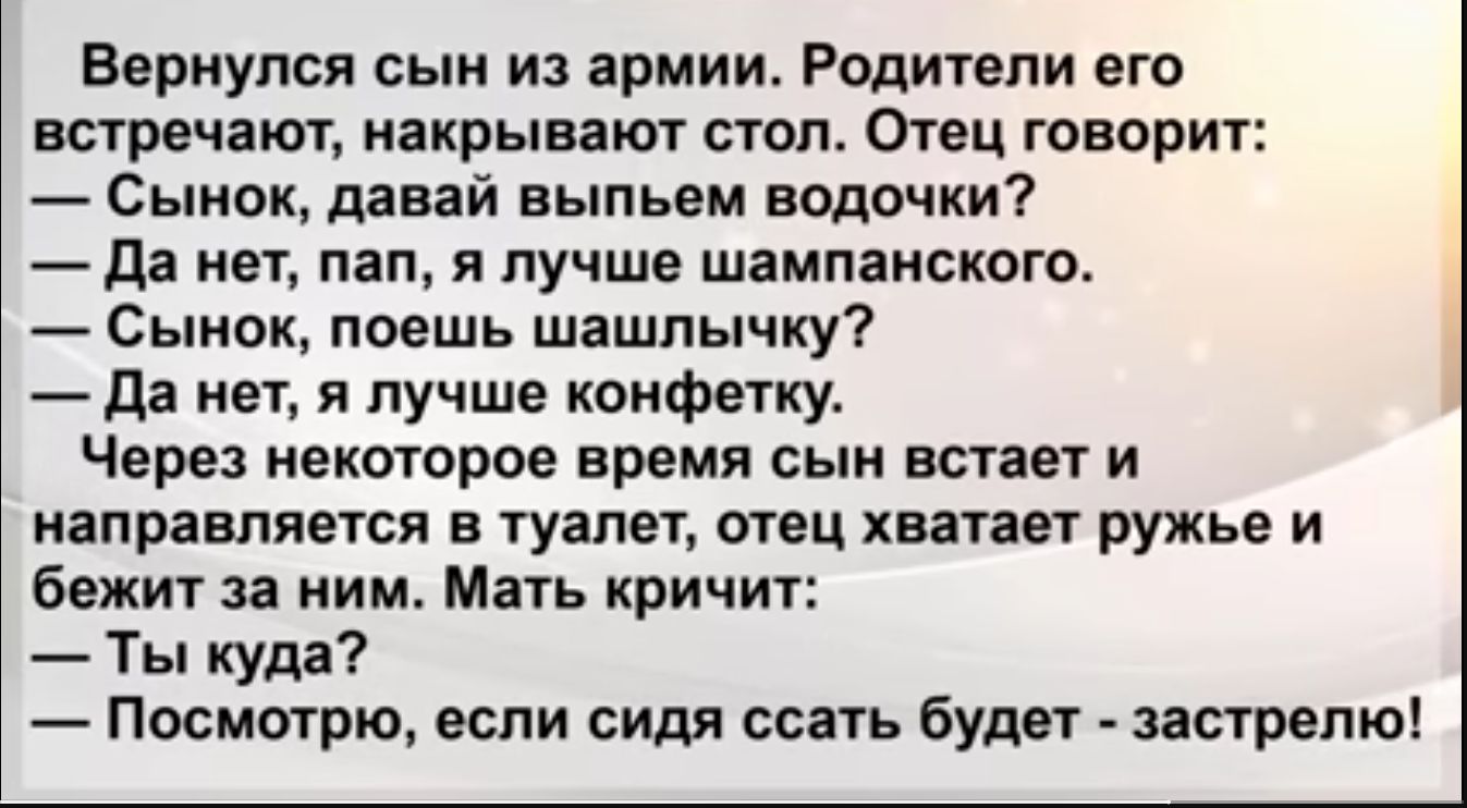 Вернулся сын и армии Родители его встречают накрывают стол Отец говорит Сынок давай выпьем водочки да нет пап я лучше шампанского Сынок поешь шашлычку да нет я лучше конфетку Через некоторое время сын встает и направляется в туалет отец хватает ружье и бежит за ним Мать кричит Ты куда Посмотрю если сидя ссать будет запрета