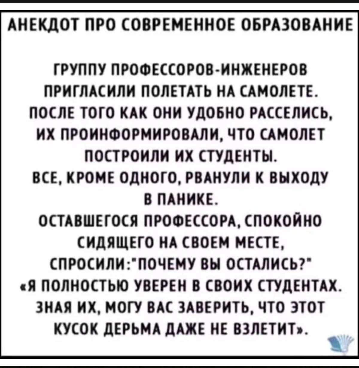 АНЕКДОТ ПРО СОВРЕМЕННОЕ ОБРАЗОВАНИЕ ГРУППУ ПРОФЕССОРОВ ИИЖЕНЕРОВ ПРИГЛАСИЛИ ПОЛЕТАТЬ НА САМОЛЕТЕ ПОСЛЕ ТОТО КАК ОНИ УДОБНО РАССЕЛИЕЬ ИХ ПРОИИФОРМИРОВАЛИ ЧТО САМОЛЕТ ПОСТРОИЛИ ИХ СТУДЕНТЫ ВСЕ КРОМЕ ОДНОГО РВАНУЛИ К ВНХОДУ В ПАИИКЕ ОСТАВШЕГОСЯ ПРОФЕССОРА ПОКОИИО ИдЯЩЕГО НА СВОЕМ МЕСТЕ СПРОСИЛИГПОЧЕМУ ВН ОСТАЛИСЬГ Я ПОЛНОСТЬЮ УВЕРЕИ В СВОИХ ТУДЕИТАХ ИАЯ ИХ МОГУ ВК 3АВЕРИТЬ ЧТО ЭТОТ ИУСОИ ЦЕРЬМА А НЕ 