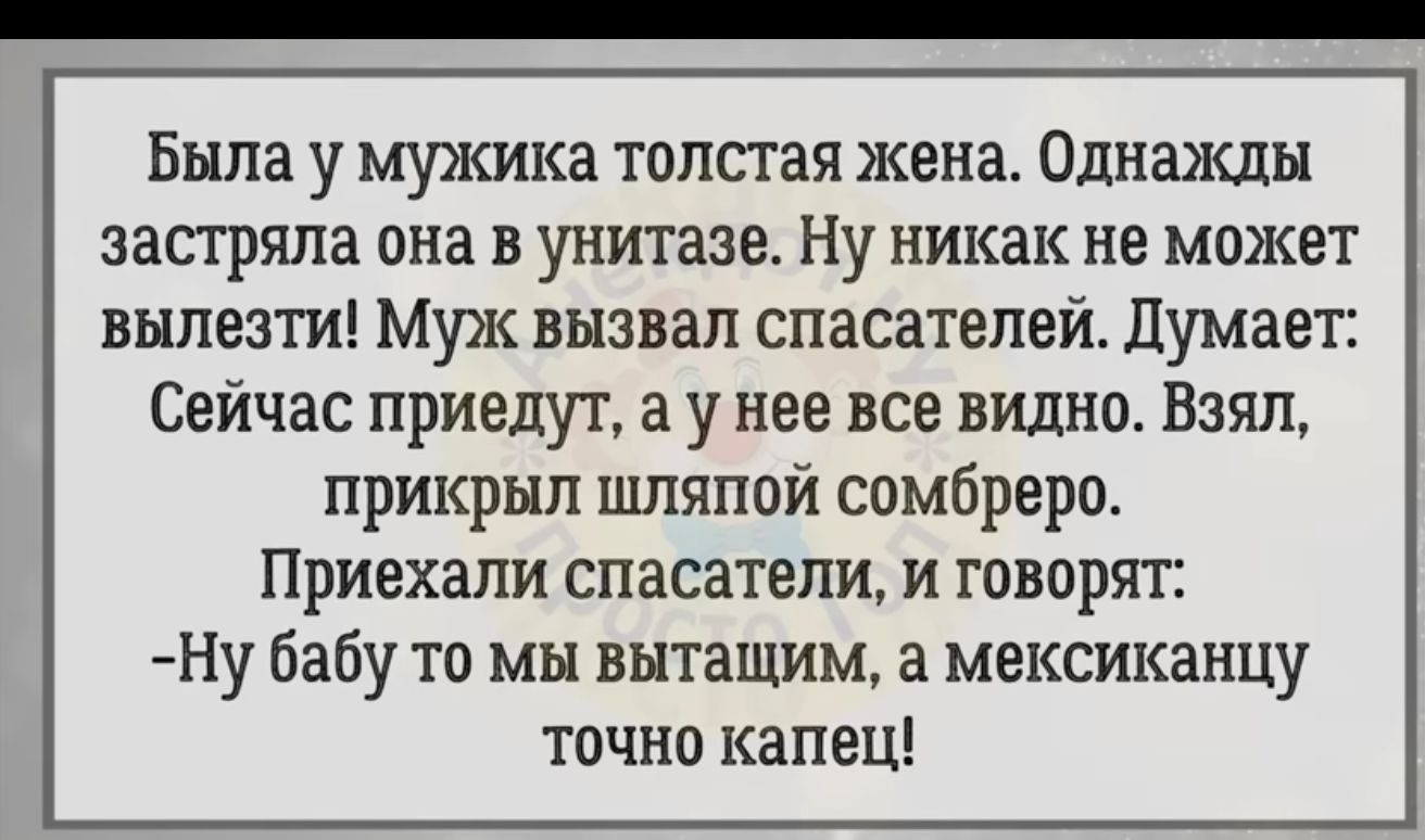 Была у мужика толстая жена Однажды застряла она в унитазе Ну никак не может вылезти Муж вызвал спасателей думает Сейчас приедут а у нее все видно Взял прикрыл шляпой сомбреро Приехали спасатели и говорят Ну бабу то мы выташим а мексиканцу точно капец