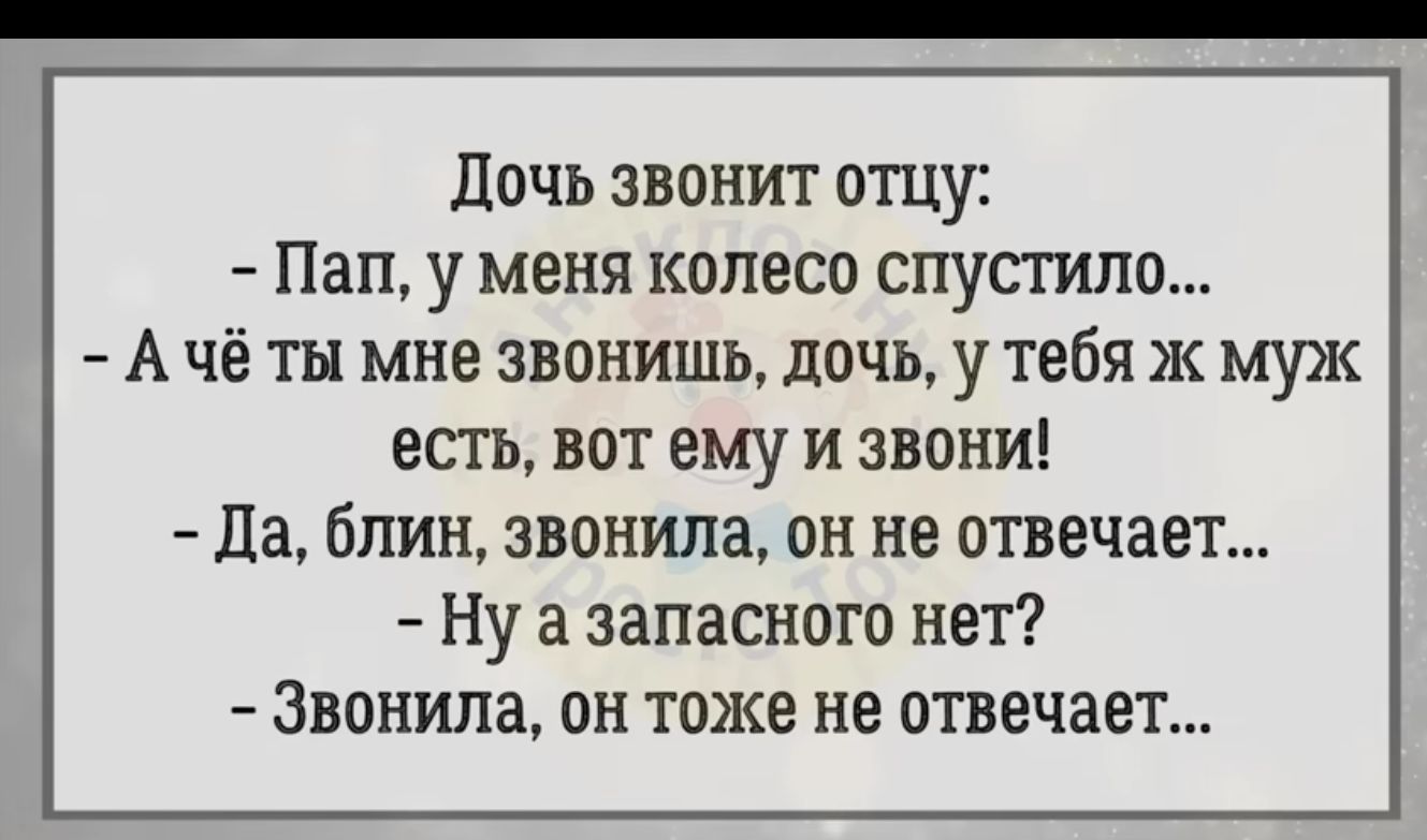 дочь звонит отцу Пап у меня колесо спустив А чё ты мне звонишь дочь у тебя ж муж ЕСТЬ ВОТ ему И ЗВОНИ Ца блин звонила ОН не ОТВЕЧЗЕТ Ну а запасного НВП Звонила он тоже не отвечает