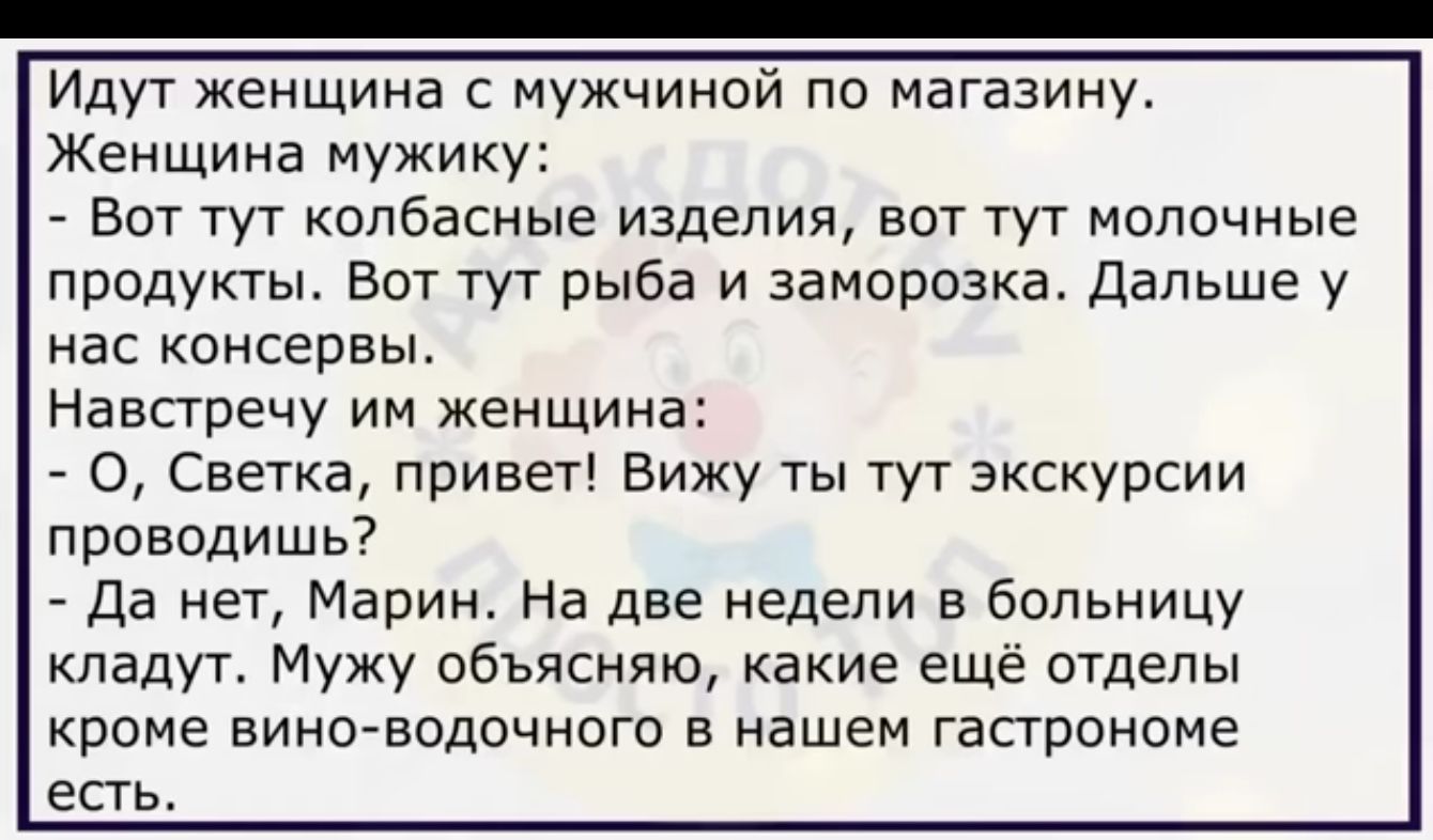 Идут женщина с мужчиной по магазину Женщина мужику _ вот тут колбасные изделия вот тут молочные продукты вот тут рыба и заморозка дальше у нас консервы Навстречу им женщин _ 0 Светка привет Вижу ты тут экскурсии проводишь _ да нет Марин На две недели в больницу кпадуг Мужу объясняю какие еще отделы кроме виноводочного в нашем гастронома есть