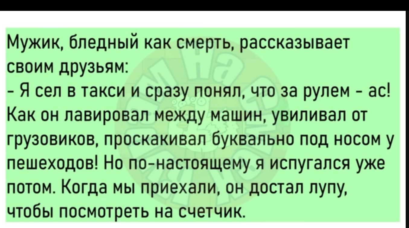 Мужик Бледный как смерть рассказывает своим друзьям Я сел в такси и сразу понял что за рулем ас Как он лавировал между машин увиливал от грузовиков проскакиаап Буквально под носом у пешеходов Но лонастоящему я испугался уже потом Когда мы приехали он достал пупу чтобы посмотреть на счетчик