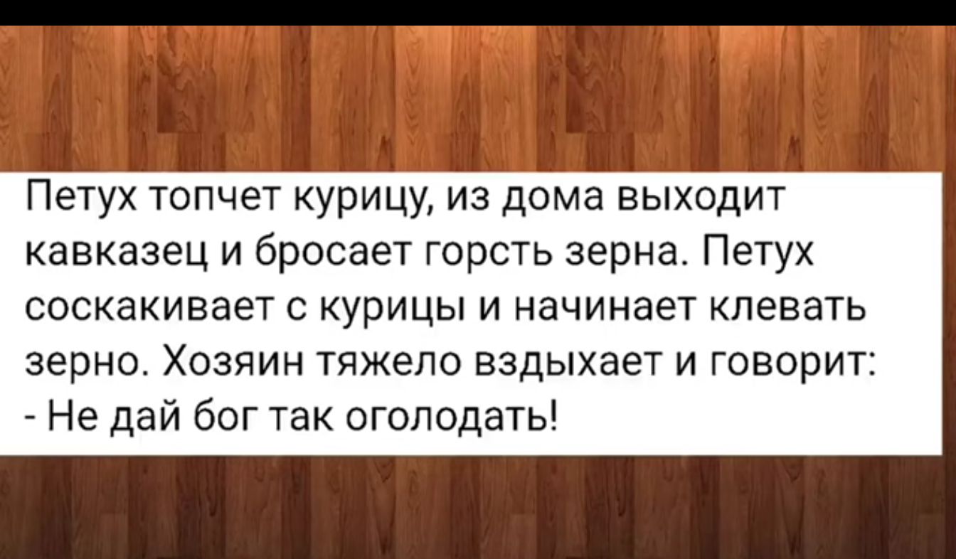 Петух топчет курицу из дома выходит кавказец и бросает горсть зерна Петух соскакивает с курицы и начинает певать зерна Хозяин тяжело вздыхает и говорит Не дай бог так оголодать