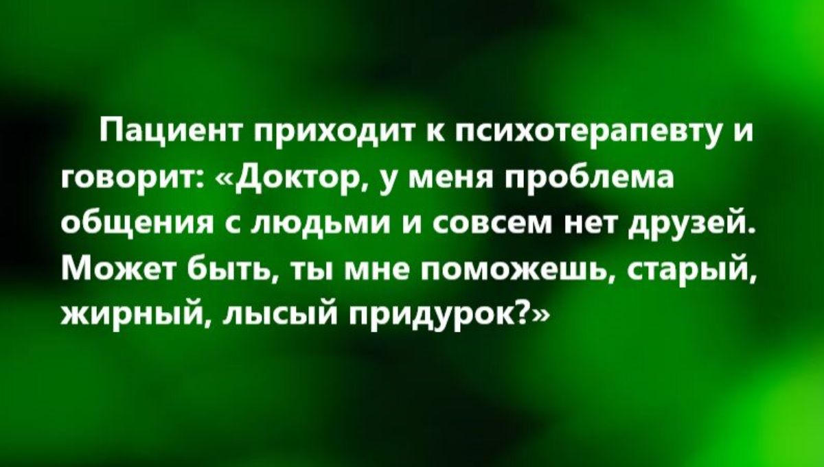 ПВЦИПИТ ПРИХОДИТ К психопрапцну И говорит донор у меня проблема общения с людьми и совсем нет друзей Может быть ты мне поможешь енрый жирный лысый придурок