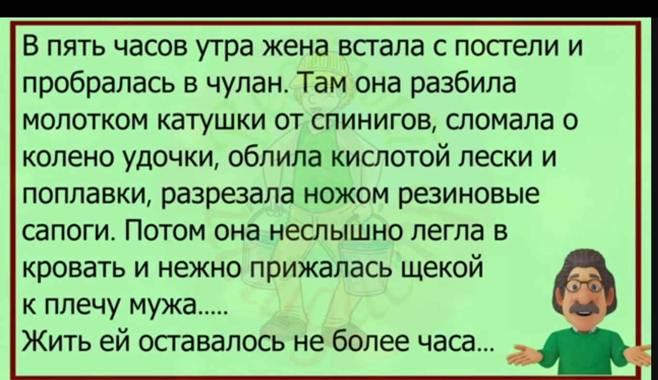 В пять часов утра жена всгапа с попели и пробралась в чулан Там она разбила молотком катушки от спинигов сломала о колено удочки облипа кислотой пески и поплавки разрезала ножом резиновые сапоги ПОТОМ она неслышно ЛЕГПЭ Б КРОБВТЬ И НЕЖНО прижалась щекой к плечу мужа Жить ей опавалось не более часа
