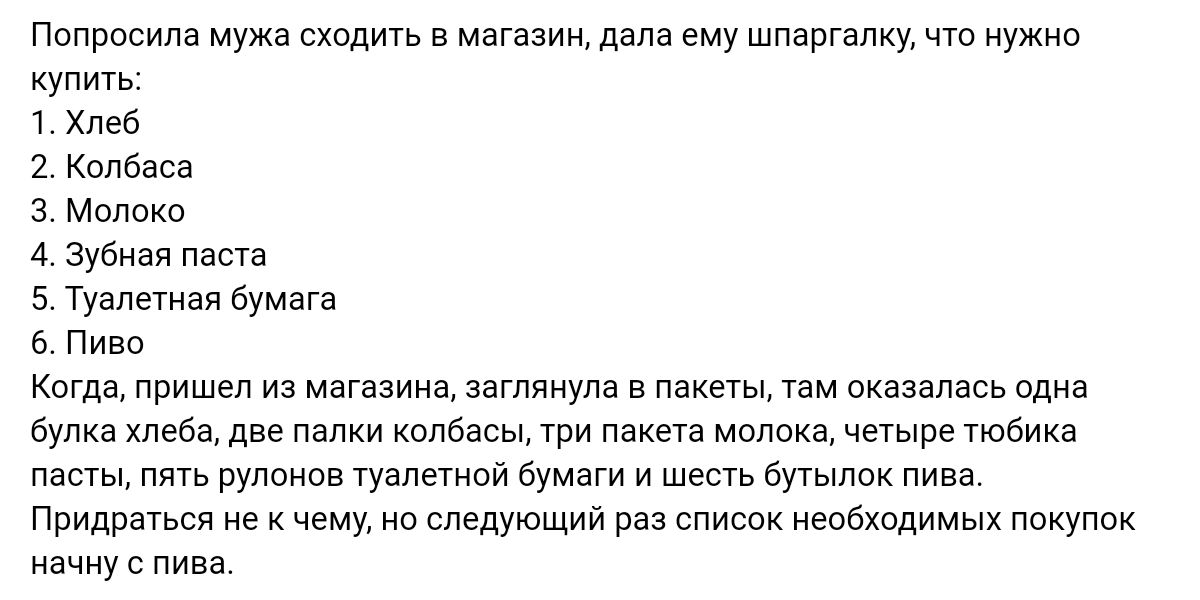 Пппросипа мод в магазиж дала ему шпаргалку чт нужно купить Хлеб 1 Колбаса 3 м 4 Зубная паша 5 Туапенвя бумага ь Пиво кагда пришел из магазина ш п оказалась один Будка хлеба две палки колбасы ти пакета молока четЫпе тюбика а Рулпнпв т Бумаги и ше бпылои пива Придратъся е мм следующий раз список необходимых покупок начну пива