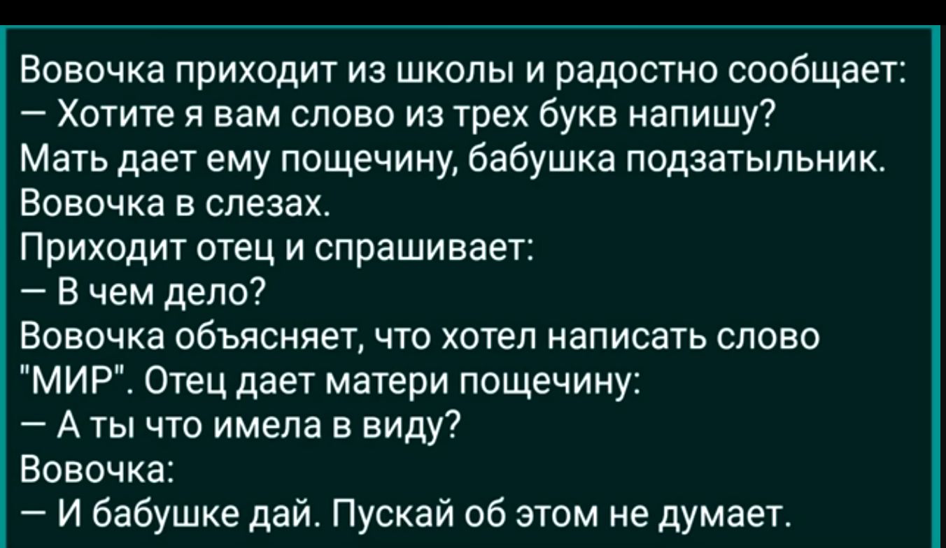 Вовочка приходит из школы и радостно сообщает Хотите я вам слово из трех букв напишу Мать дает ему пощечину бабушка подзатыпьник Вовочка в слезах Приходит отец и спрашивает В чем дело Вовочка объясняет что хотел написать слово МИР Отец дает матери пощечину А ты что имела в виду Вовочка И бабушке дай Пускай об этом не думает