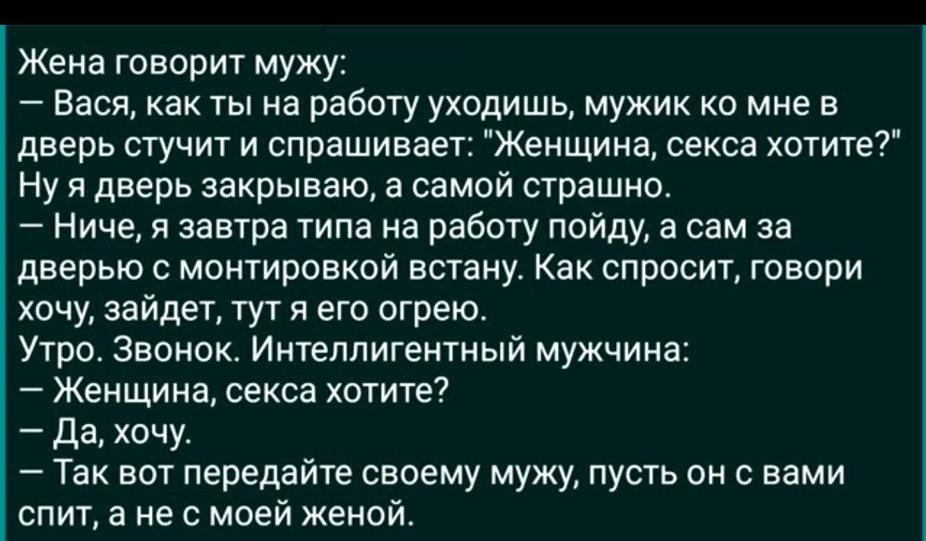 Жена говорит мужу Вася как ты на работу уходишь мужик ко мне в дверь стучит и спрашивает Женщина секса хотите ну я дверь закрываю а самой страшно Ниче я завтра типа на работу пойду а сам за дверью монтировкой встану Как спросит говори хочу зайди гут я его огрею Утро Звонок Ищеппигентный мужчина Женщина секса хотите да хочу Так вот передайте своему мужу пусть он с вами спит а не с моей женой