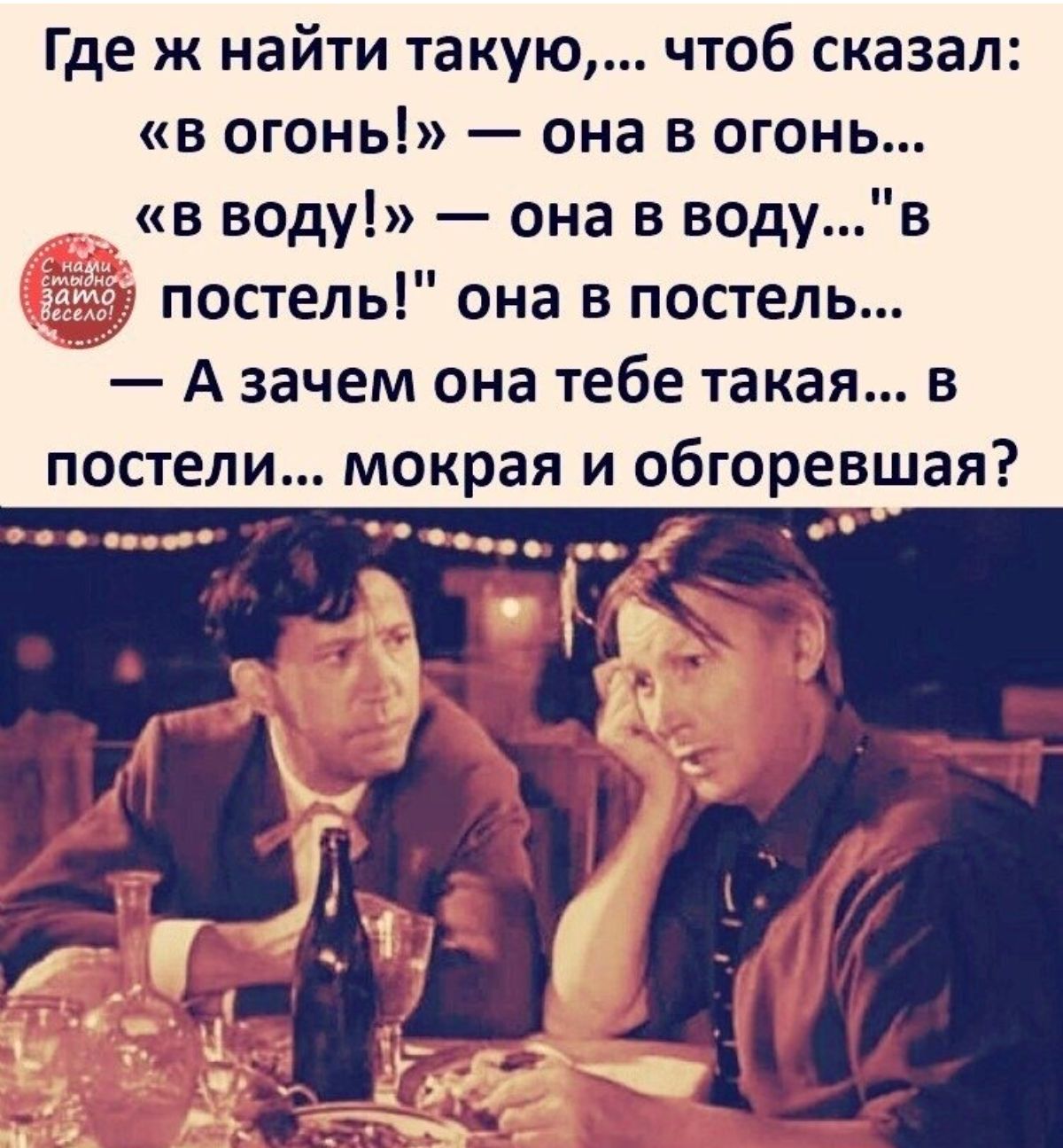 Где ж найти такую чтоб сказал в огонь она в огонь в воду она в водув постель она в постель А зачем она тебе такая в постели мокрая и обгоревшая