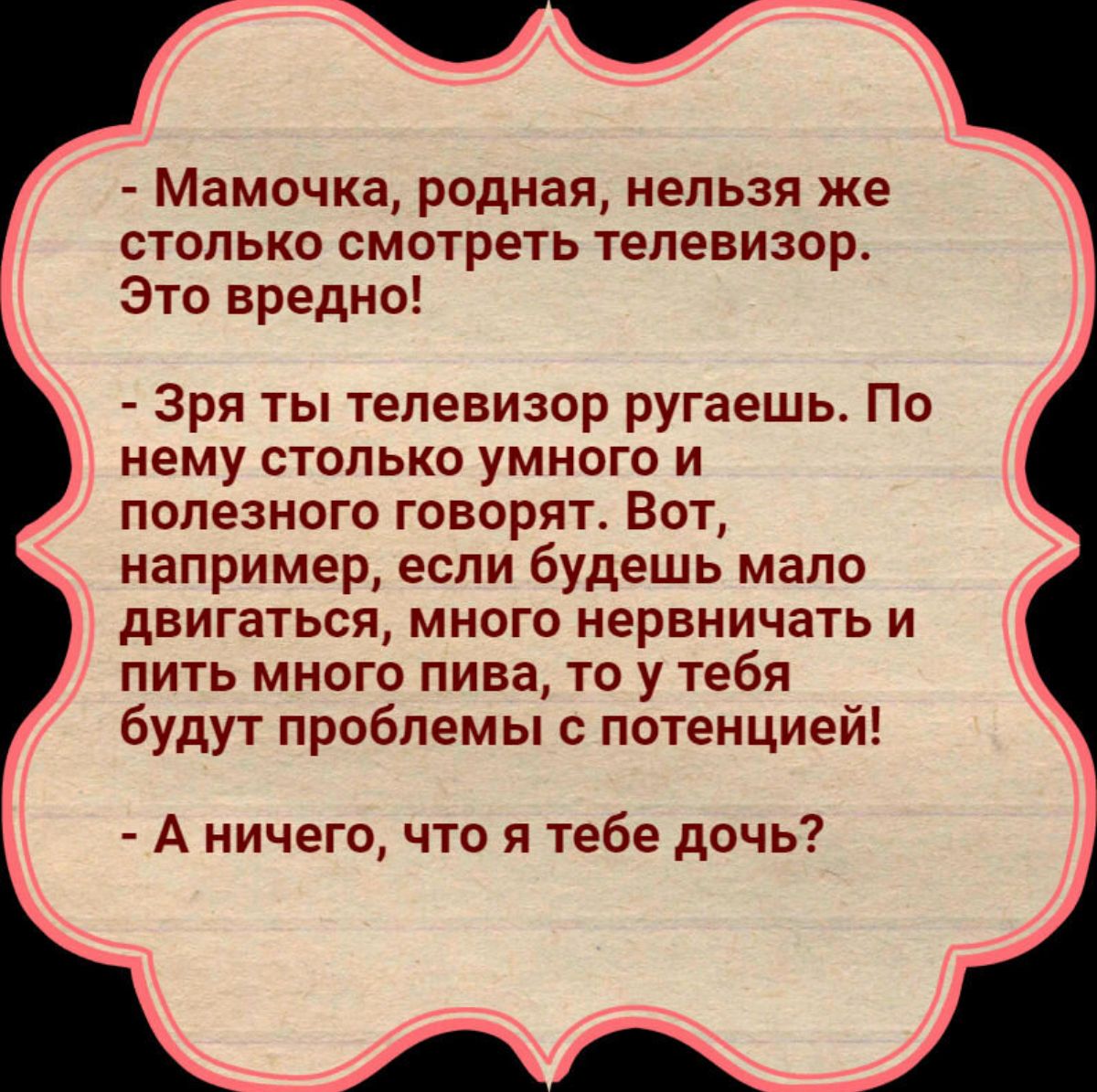 Мамочка родная нельзя же столько смотреть телевизор Это вредно Зря ть телевизор ругаешь По нему столько умного и полезного говорят Вот например если будешь мало двигаться много нервничать и пить много пива то у тебя будут проблемы потенцией А ничего что я тебе дочь