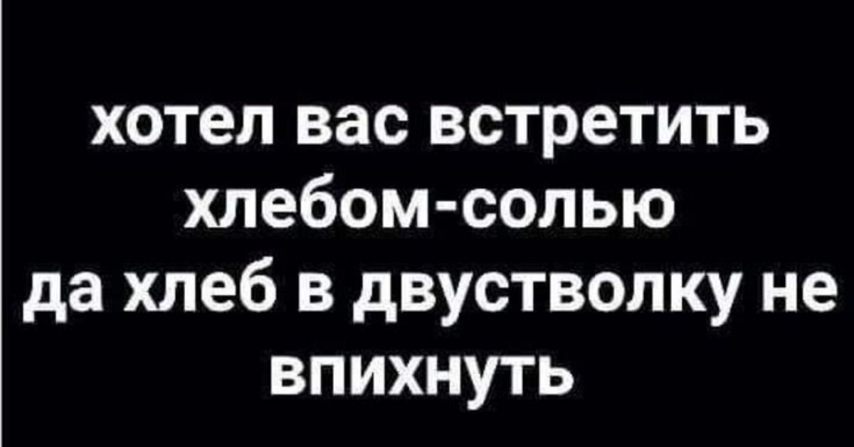 хотел вас встретить хлебом солью да хлеб в двустволку не впихнуть