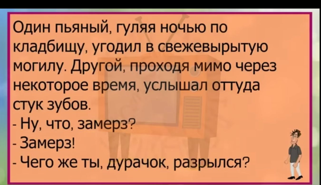 Один пьяный гуляя ночью по кладбищу угодил в свежевырытую могилу другой проходя мимо через некоторое время услышал оттуда пук зубов Ну что замерз Замерз Чего же ты дурачок разрылся