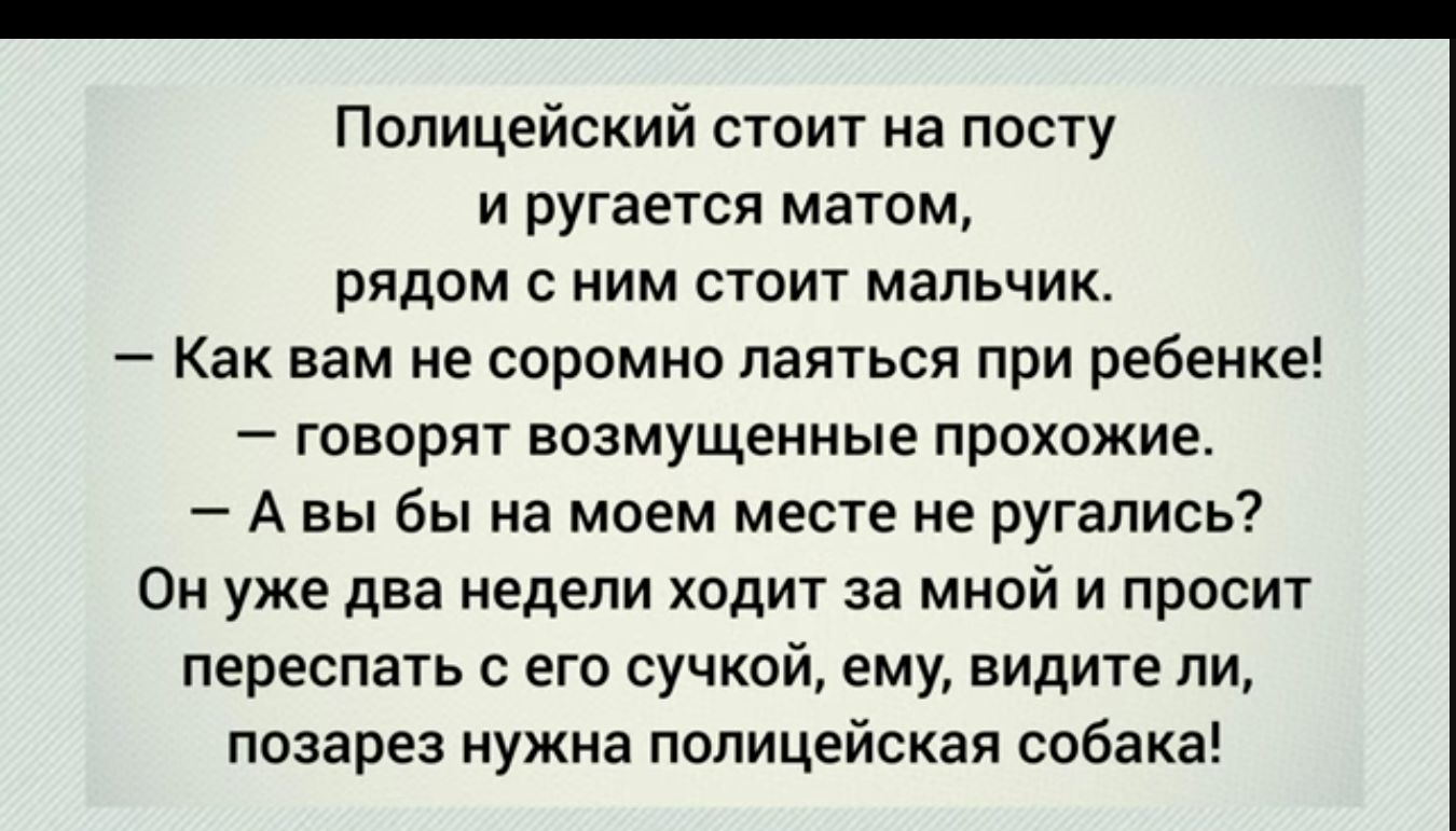 Полицейский стоит на посту и ругается матом рядом с ним стоит мальчик Как вам не соромно паяться при ребенке говорят возмущенные прохожие А вы бы на моем месте не ругались Он уже два едепи ходит за мной и прпсит переспать с его сучкой ему видите ли позарез нужна полицейская собака