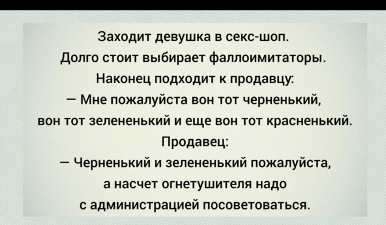Заходит девушка в секс шоп долго стоит выбирает фаллоимитаторы Наконец подходит к продадим Миа пожалуйста вон тот чернеиьиий вии тат аеленеиьиий и еще вон тот храсненький Продавец Чериеиький и зепеиеиький пожалуйста а насчет огнетушителя надо с администрацией посоветоваться