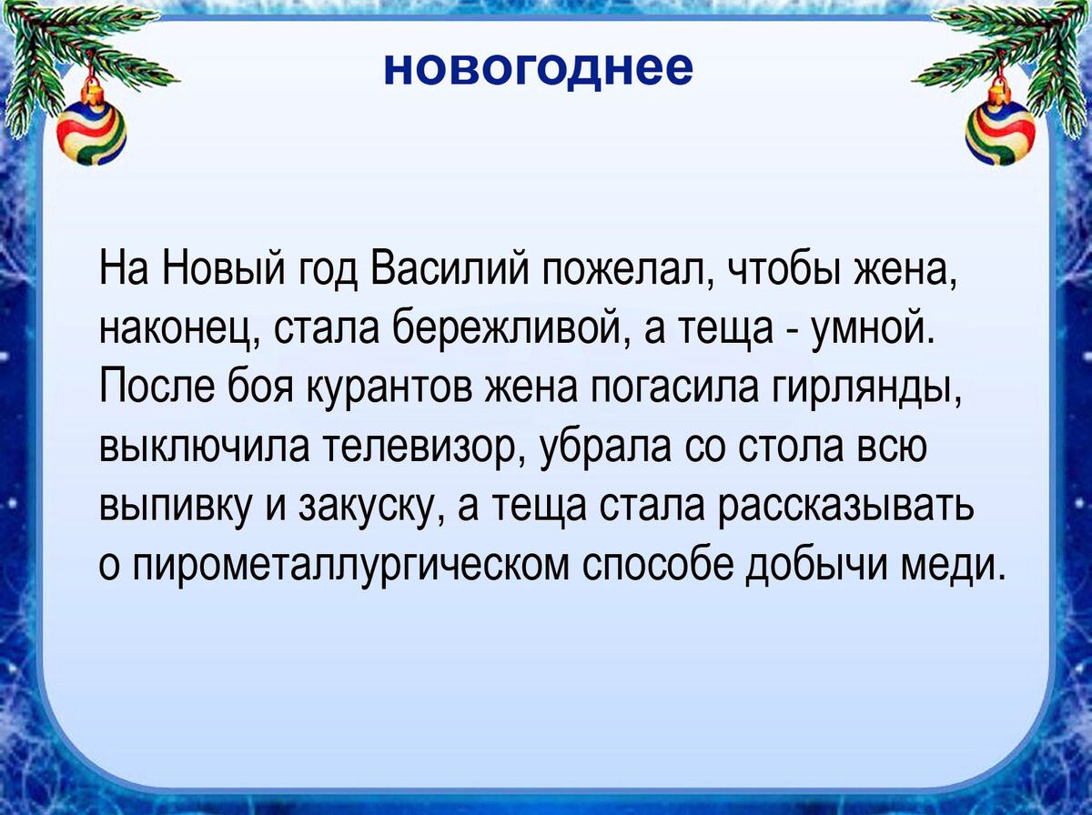 НОВОГОДНЕЕ На Новый год Василий пожелал чтобы жена наконец стала бережливой а теща _ умной После боя курантов жена погасила гирлянды выключила телевизор убрала со стола всю выпивку и закуску а теща стала рассказывать о пирометаллургическьм способе добычи меди