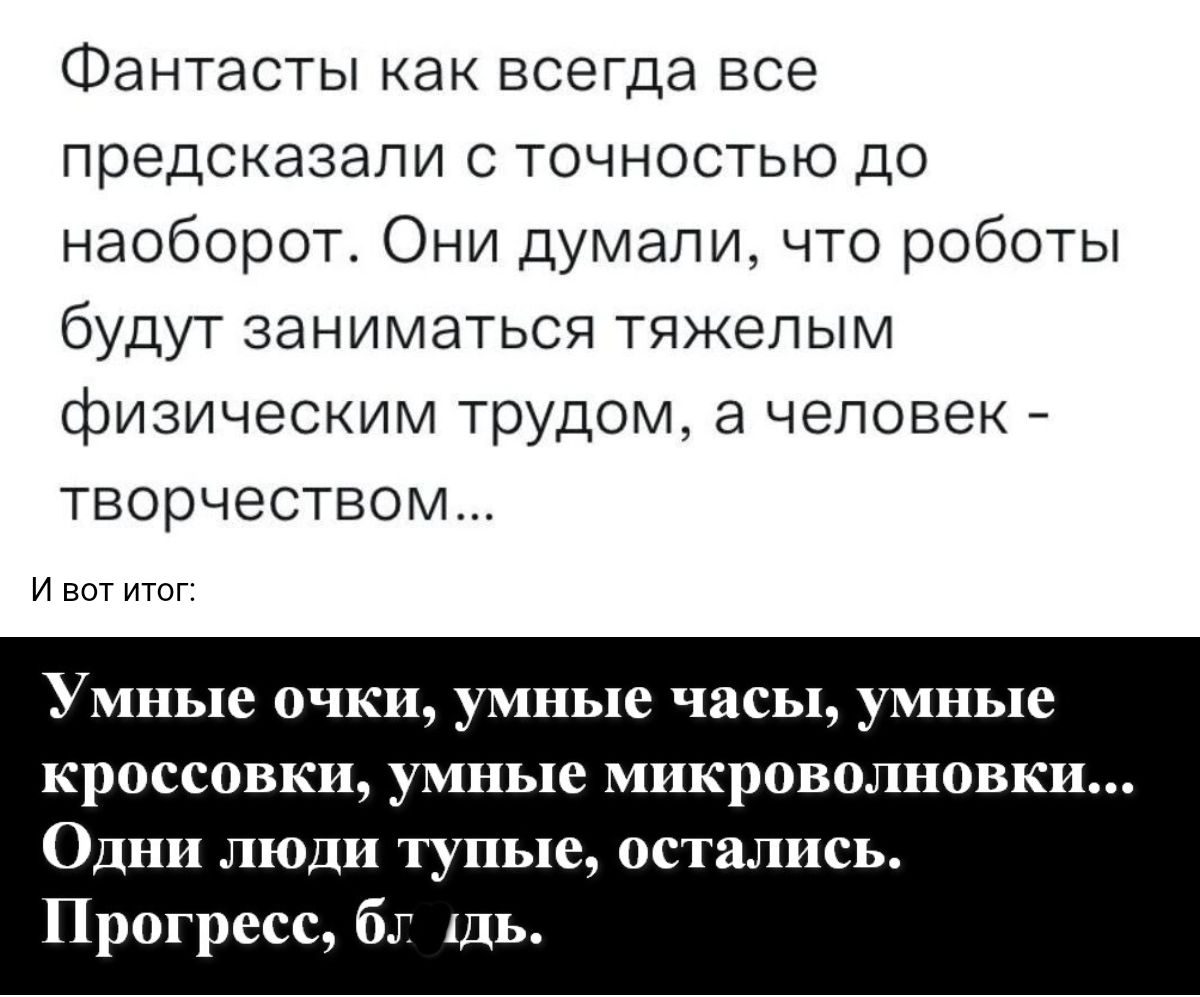 Фантасты как всегда все предсказали с точностью до наоборот Они думали что роботы будут заниматься тяжелым физическим трудом а человек _ творчеством и впт итог Умные очки умные часы умные кроссовки умные микроволновки ОДН люди тупые остались Прогресс бт щь