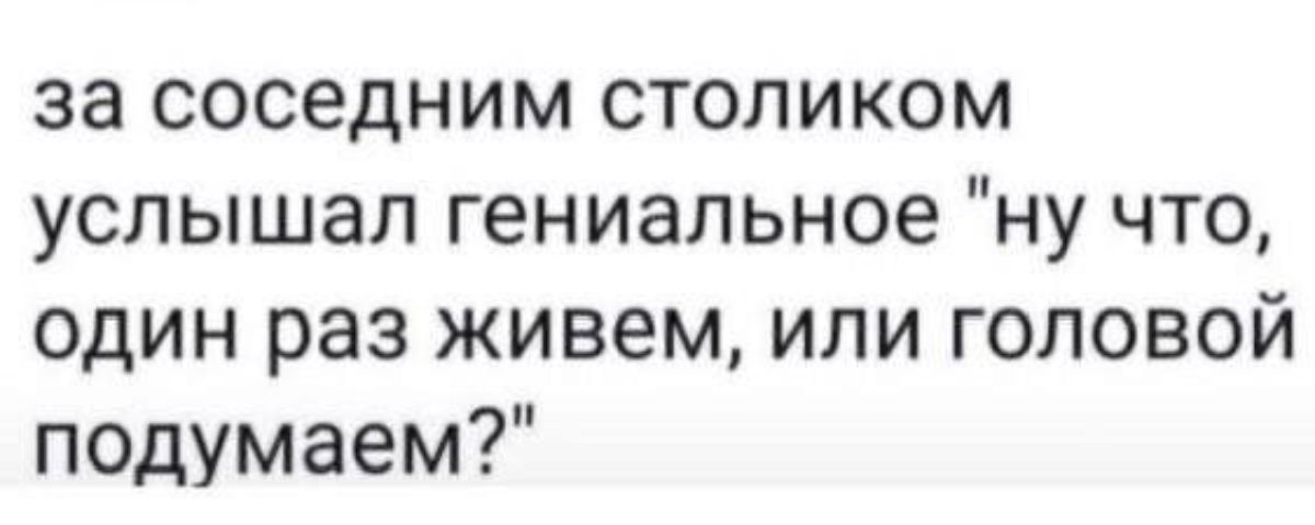 за соседним столиком услышал гениальное ну что один раз живем или головой подумаем