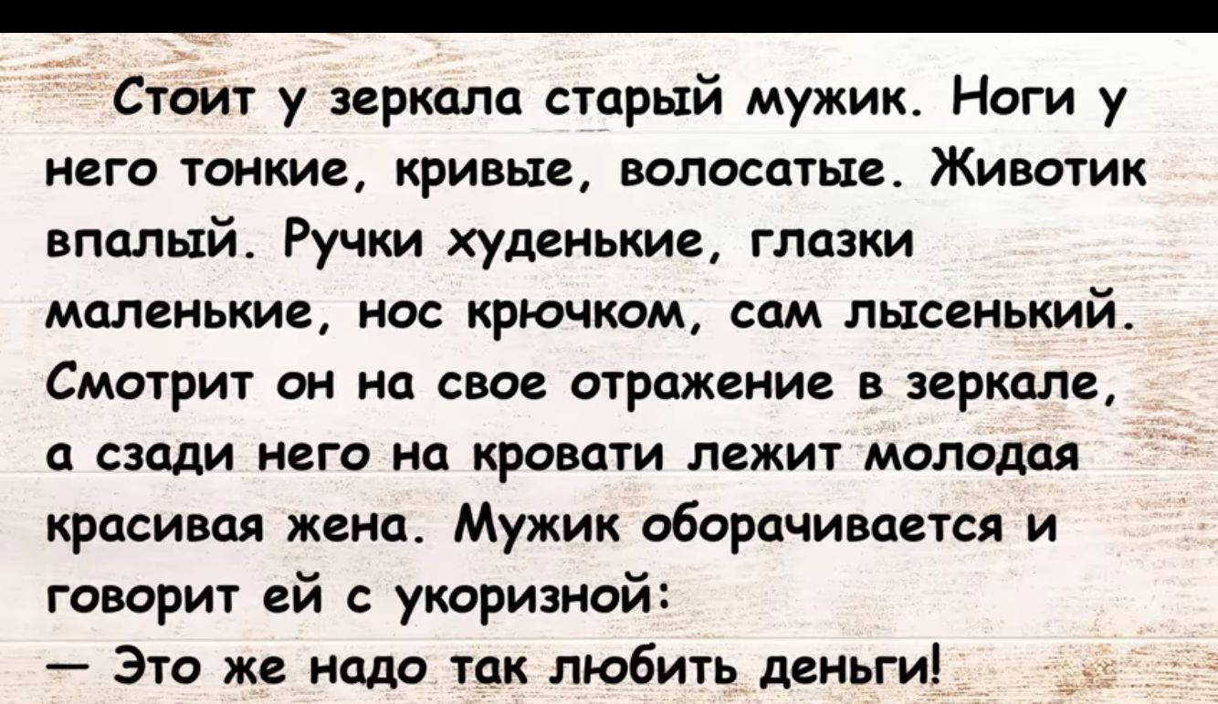 Стоит у пркцла старый мужик Ноги у него тонкие кривые волостью Животик впплый Ручки худенькие глазки малеиькие но крючком сам лысвиький Смотрит он а свое отражение в зеркале сзади него на кровати лежит молодая красивая инп Мужик оборачивался и говорит ей с утриэиой Это же надо так любить деньги