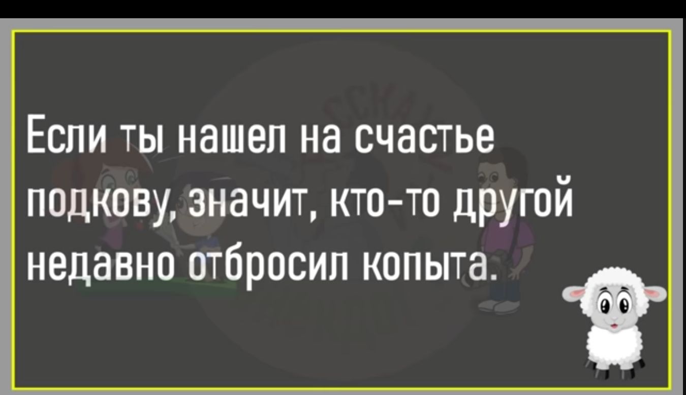 Если ты нашел на счастье подкову значит кто то другой недавно ОТЙРОСИП КППЫТН