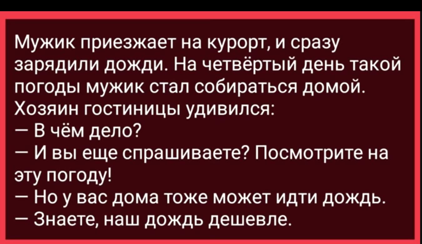 Мужик приезжает на курорт и сразу зарядили дожди На четвёртый день такой погоды мужик стал собираться домой Хозяин гостиницы удивился В чём дело И вы еще спрашиваете Посмотрите на эту погоду Но у вас дома тоже может идти дождь Знаете наш дождь дешевле