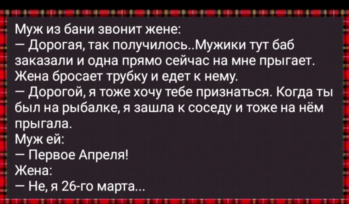 А __ Муж из бани звонит жене дорогая так попучипосьМужики тут баб заказали и одна прямо сейчас на мне прыгает Жена бросает трубку и едет к нему 1 дорогой я тоже хочу тебе признаться Когда ты был на рыбалкет зашла соседу и тоже на нём прыгала Мужей 4 Первое Апреля Жена Не 26го мари Ьт шп я тт г ч і іпп ітгтд