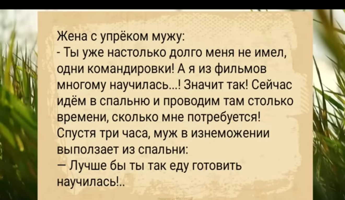 Жена упрёком мужу _ Ты уже настолько долго меня не имел пдни командирам А я из Фильмнв мннгому научилась Значит так Сейчас идем в спальню и проводим там стельки времени сколько мне потребуется Спустя три часа муж в изнеможении выползает из спальни Лучше бы ты так еду готовить научилась _