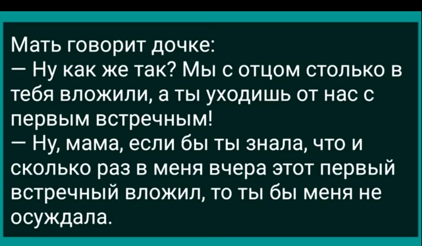 Мать ГОВОрИТ дочке Ну как же так Мы с отцом столько в тебя вложили а ты уходишь от нас с первым встречным Ну мама если быты зналачто и сколько раз в меня вчера этот первый встречный вложил то ты бы меня не осуждала