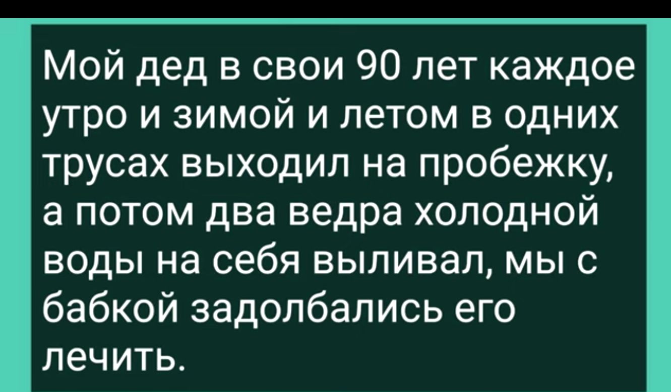 Мой дед в свои 90 лет каждое утро и зимой и летом в одних трусах выходил на пробежку а потом два ведра холодной воды на себя выпивал мы с бабкой задолбались его лечить