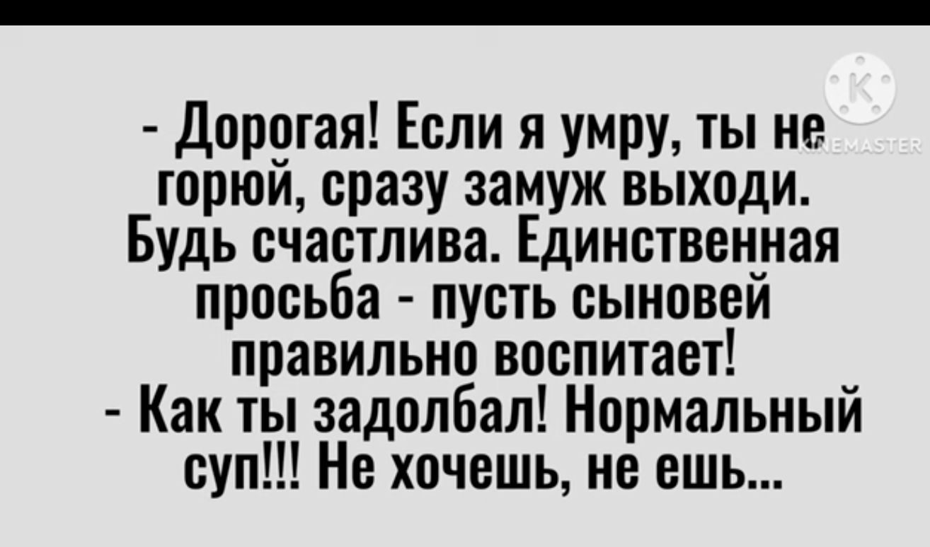 Дорогая Если я умру ты не юрюи сразу замуж выходи Будь счастлива Единственная просьба пуоть сыновей правильно воспитает Как ты задолбал Нормальный суп Не хочешь не ешь