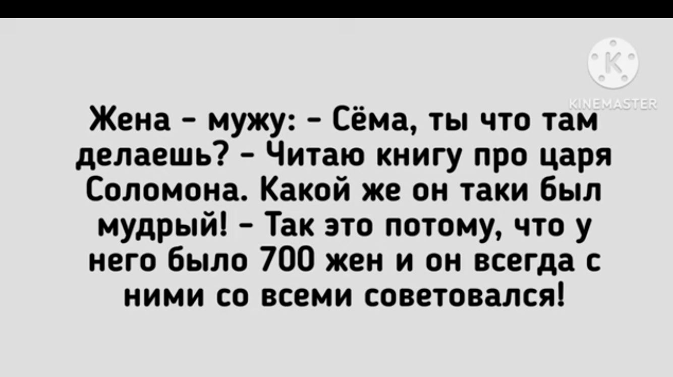 Жена мужу Сёма ты что там делаешь Читаю книгу про царя Соломона Какой же он таки был мудрый Так это потому что у него Было 700 жен и он всегда с ними со всеми советовался