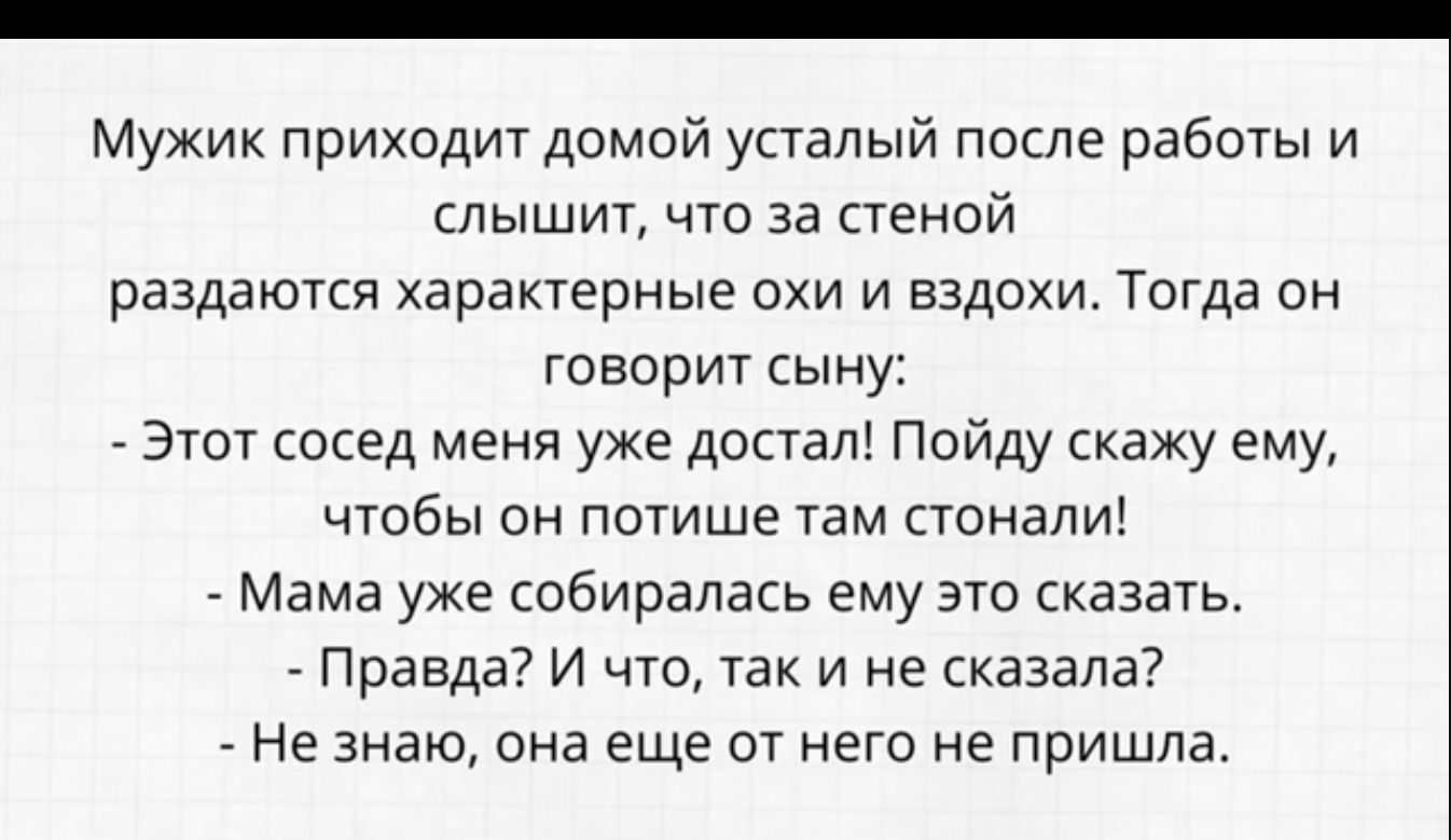 Мужик приходит домой усталый после работы и дышит что за стеной раздаются характерные охи и вздохи Тогда он говорит сыну Этот сосед меня уже достал Пойду скажу ему чтбы он пспише там стенаи Мама уже собиралась ему это шагать Правда и что так и не сказала Не знаю она еще ог него не пришла