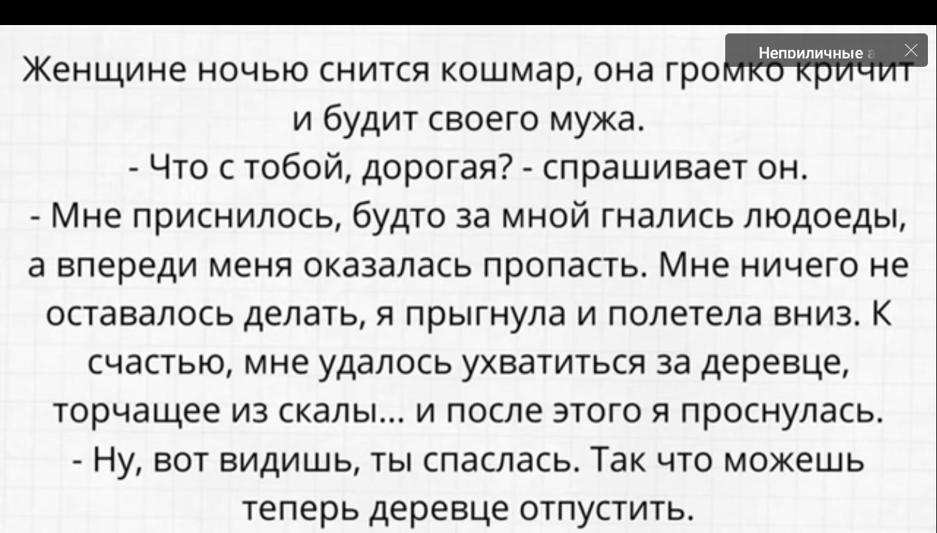 Женщине ночью ниткя кошмар она и будит своего мужа Что тобой дорогая спрашивает он Мне приснилось будто за мной гнались людоеды а впереди меня оказалась пропасть Мне ничего не оставалось делать прыгнула и полетела вниз к счастью мне удалось ухватиться за деревце торчащее из скалы и после этого я проснулась Ну вот видишь ты спаспась Так что можешь теперь деревце отпустить