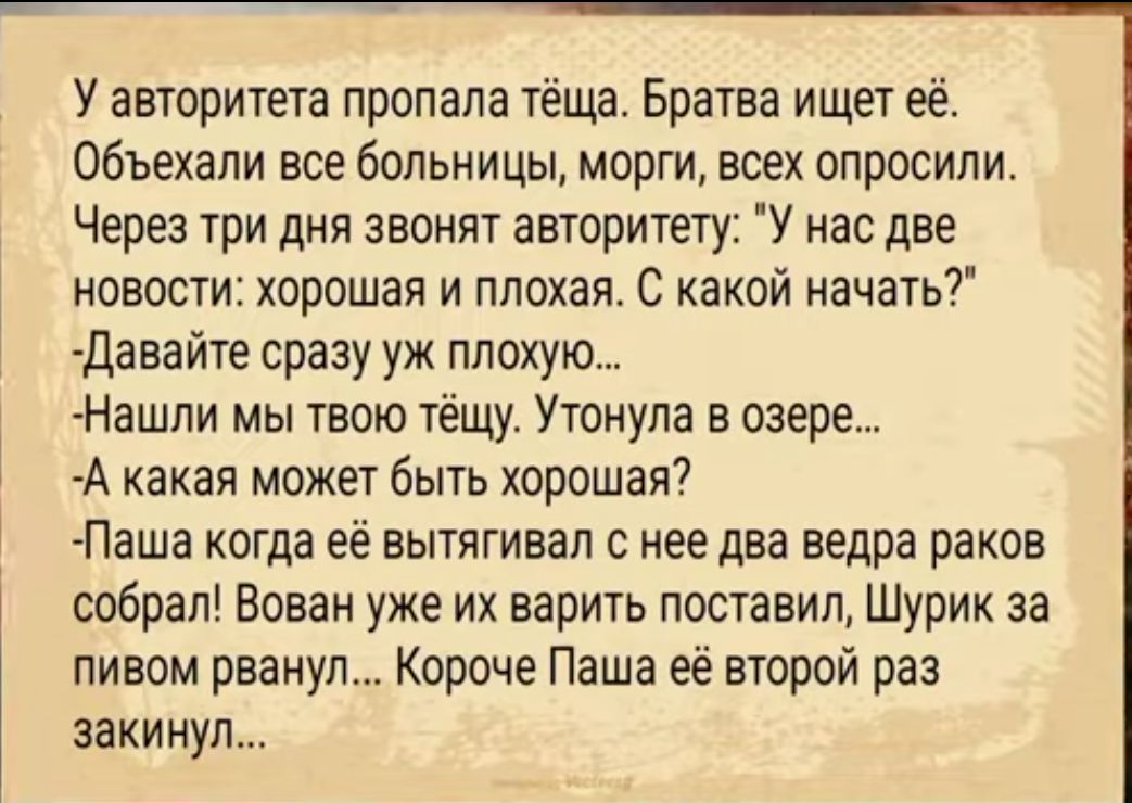 У авторитета пропала тёща Братва ищет её объехали все больницы морги всех опросили Через три дня звонят авторитету У нас две новости хорошая и плохая С какой начать давайте сразу уж плохую Нашли мы твою тёщу Утонупа в озере А какая может быть хорошая Паша когда её вытягивая с нее два ведра раков собрал Вован уже их варить поставил Шурик за пивом рванул Короче Паша её второй раз закинул