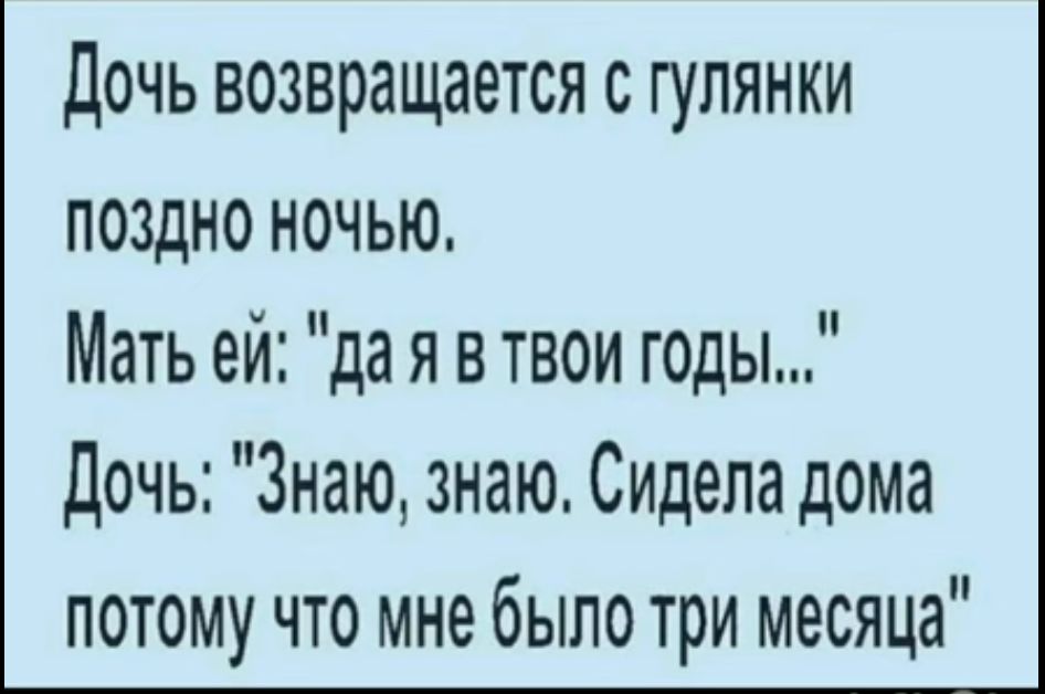 Дочь возвращается с гулянки поздно нОчЬЮ Мать ей да я в твои годы Дочь Знаю знаю Сидела дома потому что мне было три месяца