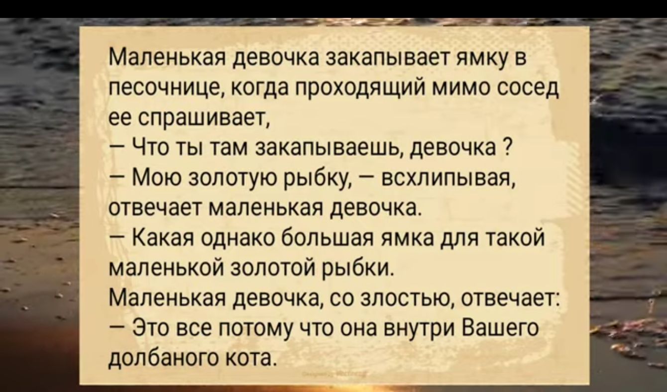 Маленькая девочка закапывает ямку в песочнице когда проходящий мимо сосед ее спрашивает Что ты там закапываешь девочка Мою золотую рыбку всхлипывая отвечает маленькая девочка Какая однако большая ямка для такой маленькой золотой рыбки Маленькая девочка со злостью отвечает Это все потому что она внутри Вашего долбаного кота