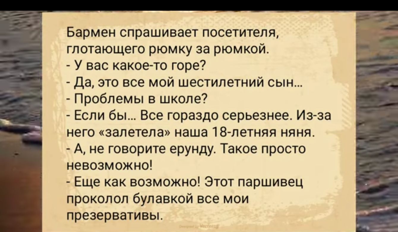 Бармен спрашивает посетителя глотающего рюмку за рюмкой У вас какое то горе Да это все мой шестилетний сын Проблемы в школе Если бы Все гораздо серьезнее Из за него залетела наша 18 летняя няня А не говорите ерунду Такое просто невозможно Еще как возможно Этот паршивец проколол булавкой все мои презервативы