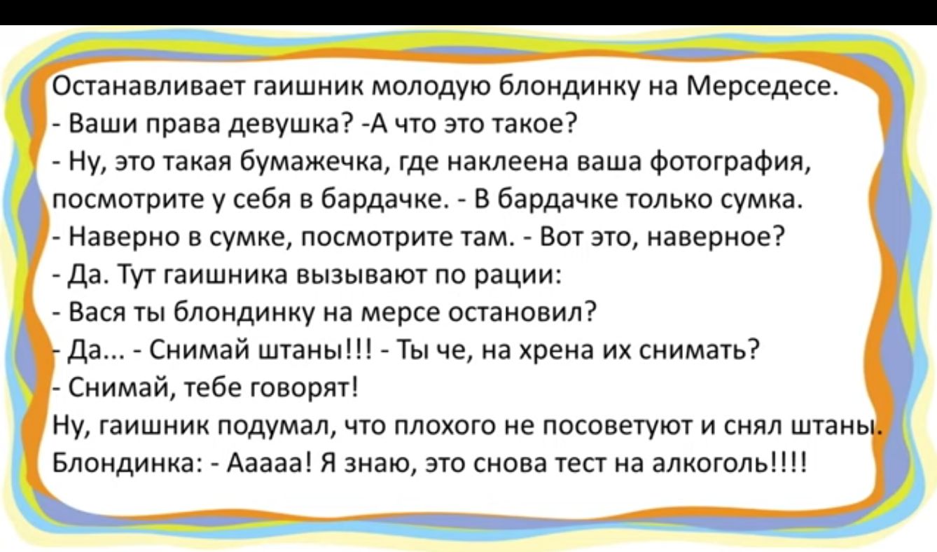 Останавливает гаишник молодую блондинку на Мерседесе Ваши права девушка А что это такое Ну это такая бумажечка где наклеена ваша фотография посмотрите у себя в бардачке В бардачке только сумка Наверно в сумке посмотрите там Вот это наверное Да Тут гаишника вызывают по рации Вася ты блондинку на мерсе остановил Да Снимай штаны Ты че на хрена их сним