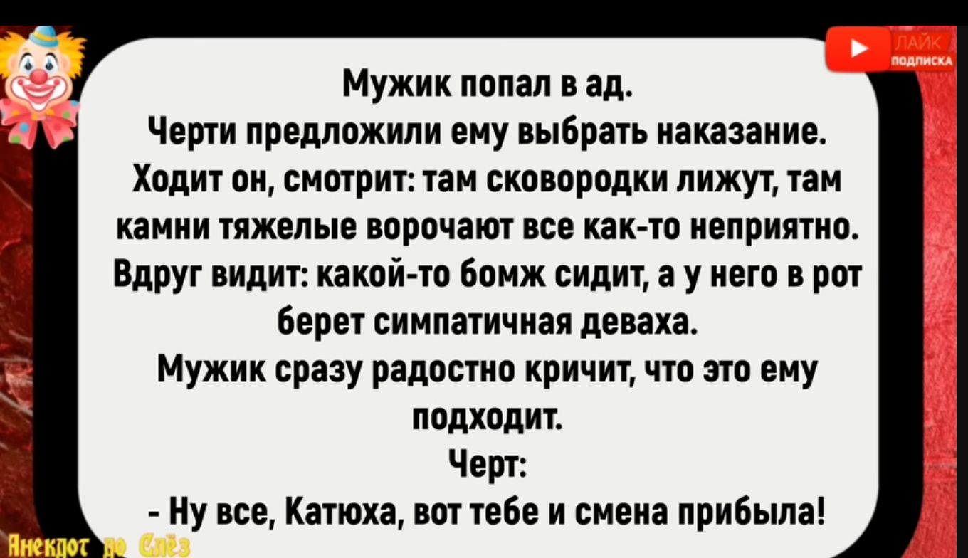 Мужик попал в ад Черти предложили ему выбрать наказание Ходит он смотрит там сковородки лижут там камни тяжелые ворочают все как то неприятно Вдруг видит какой то бомж сидит а у него в рот берет симпатичная деваха Мужик сразу радостно кричит что это ему подходит Черт Ну все Катюха вот тебе и смена прибыла