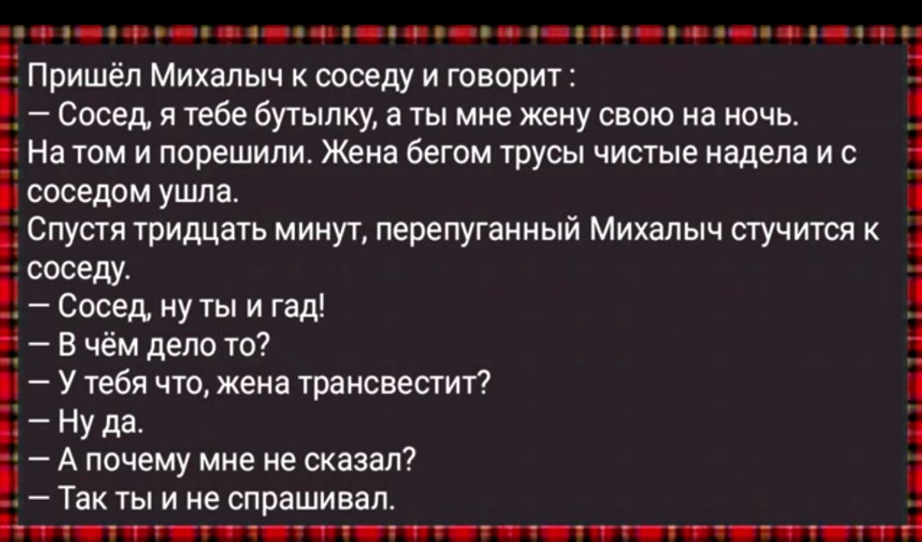 е фе че оее на оннн ое е уеа ое уу оаач Пришёл Михалыч к соседу и говорит Сосед я тебе бутылку а ты мне жену свою на ночь Натом и порешили Жена бегом трусы чистые надела и с соседом ушла Спустя тридцать минут перепуганный Михалыч стучится к соседу Сосед ну ты и гад Вчём дело то Утебя что жена трансвестит Нуда Апочему мне не сказал Такты ине спрашив