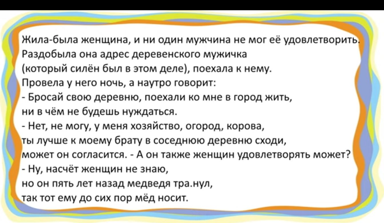 Жила была женщина и ни один мужчина не мог её удовлетворить Раздобыла она адрес деревенского мужичка который силём был в этом деле поехала к нему Провела у него ночь а наутро говорит Бросай свою деревню поехали ко мне в город жить ни вчём не будешь нуждаться Нет не могу у меня хозяйство огород корова ты лучше к моему брату в соседнюю деревню сходи 