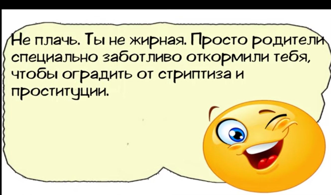 е плачь Ты не жирная Просто родители специально заботливо откормили теб чтобы оградить от стриптиза и проституции С