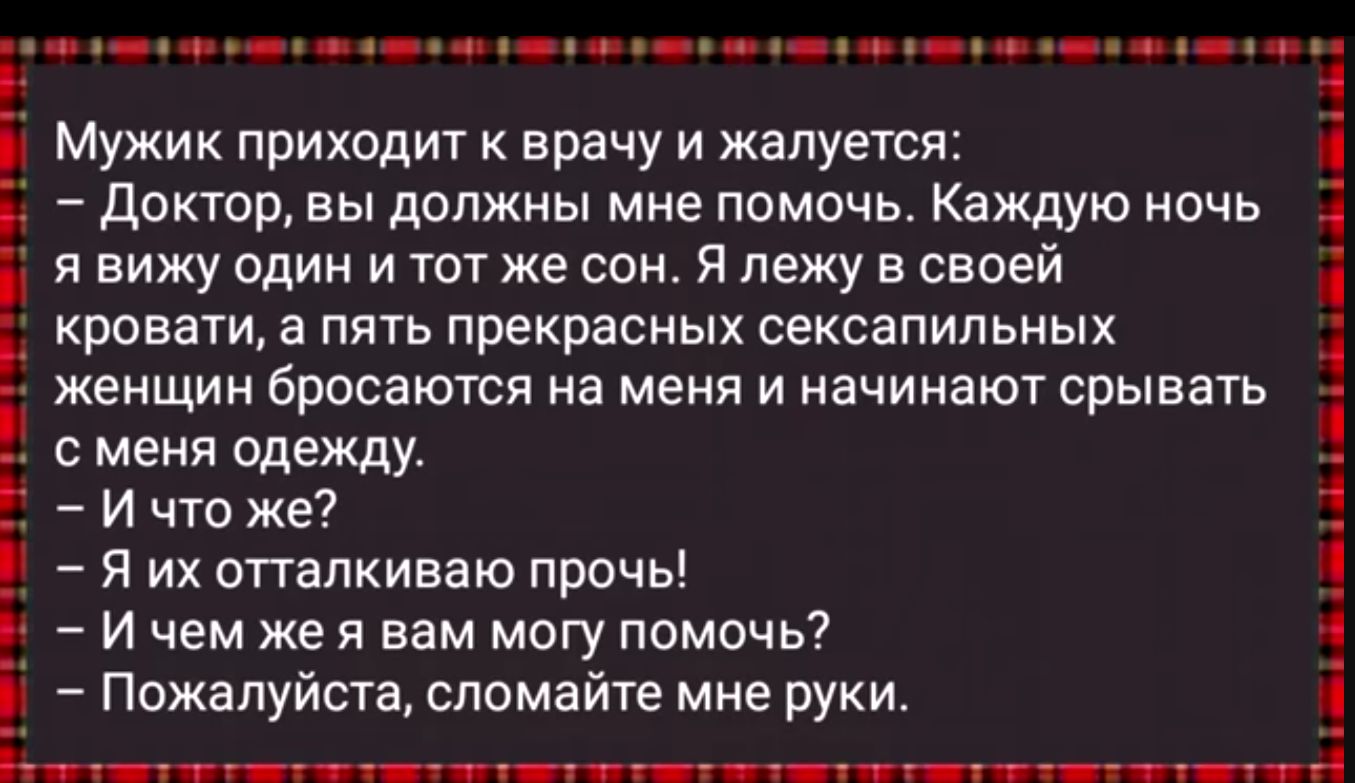 9е оо уе нн ан о оо оо он зн Мужик приходит к врачу и жалуется Доктор вы должны мне помочь Каждую ночь явижу один и тот же сон Я лежу в своей кровати а пять прекрасных сексапильных женщин бросаются на меня и начинают срывать сменя одежду Ичто же Н Е Я их отталкиваю прочь Г Ичем же я вам могу помочь Пожалуйста сломайте мне руки