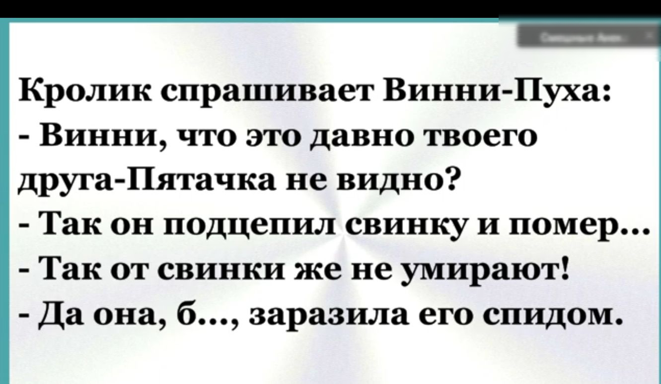 Кролик спрашивает Винни Пуха Винни что это давно твоего друга Пятачка не видно Так он подцепил свинку и помер Так от свинки же не умирают Да она б заразила его спидом