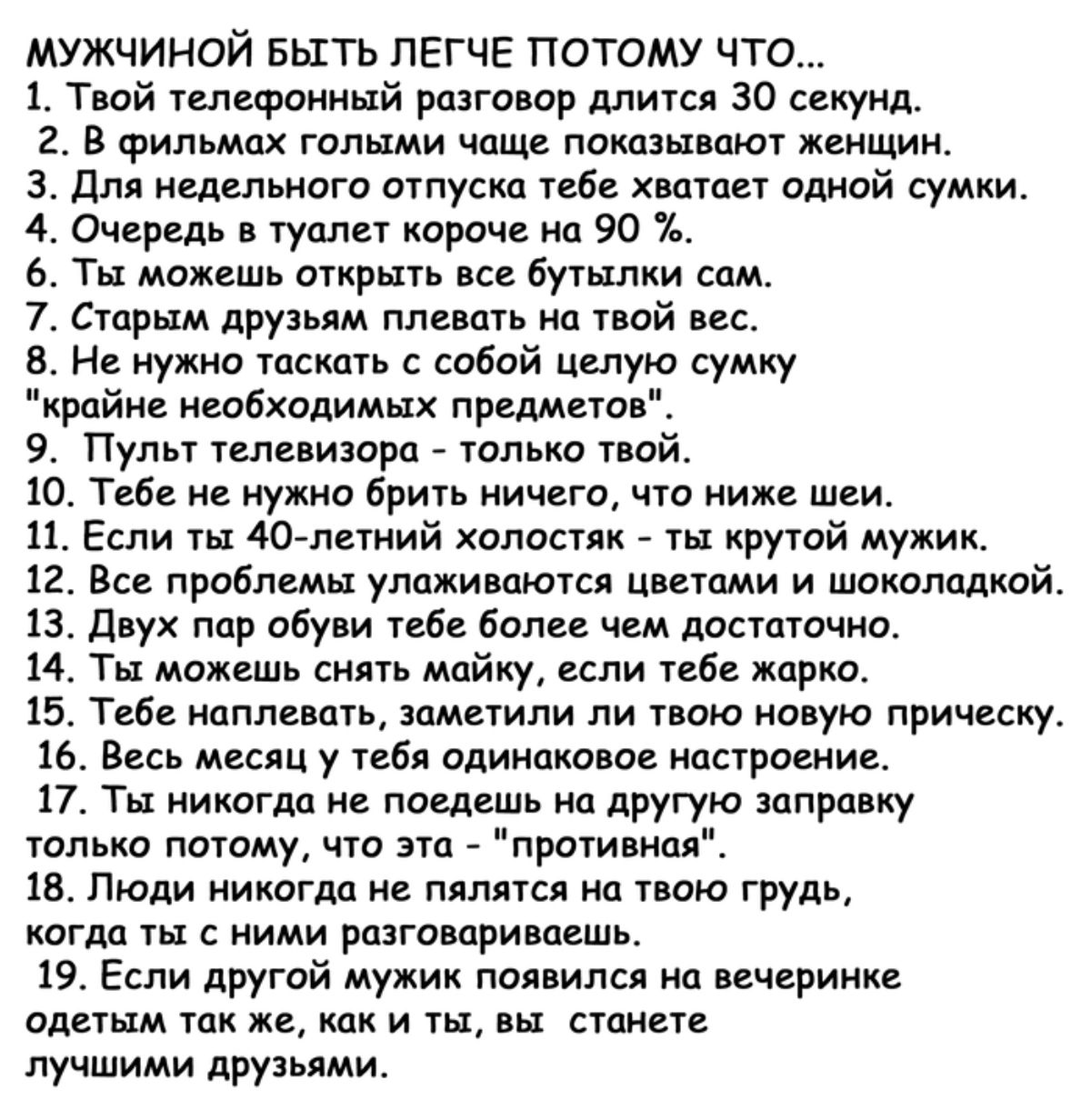 МУЖЧИНОЙ БЫГТЬ ЛЕГЧЕ ПОТОМУ ЧТО 1 Твой телефонный разговор длится ЗО секунд 2 В фильмах голыми чаще показывают женщин 3 Для недельного отпуска тебе хватает одной сумки 4 Очередь в туалет короче на 90 6 Ты можешь открыть все бутылки сам 7 Старым друзьям плевать на твой вес Не нужно таскать с собой целую сумку райне необходимых предметов 9 Пульт теле