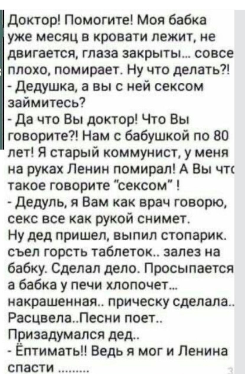 Доктор Помогите Моя бабка уже месяц в кровати лежит не двигается глаза закрыты совсе плохо помирает Ну что делать Дедушка а вы с ней сексом займитесь Да что Вы доктор Что Вы говорите Нам с бабушкой по 80 лет Я старый коммунист у меня на руках Ленин помирал А Вы чтс такое говорите сексом Дедуль я Вам как врач говорю секс все как рукой снимет Ну дед 