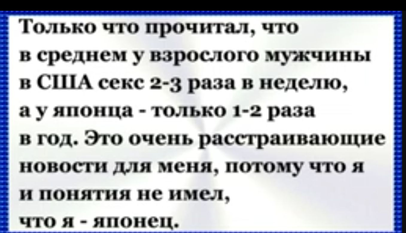 Только что прочитал что в среднем у взрослого мужчины в США секс 2 3 раза в неделю а у японца только 1 2 раза в год Это очень расстраивающие новости для меня потому чтоя и понятия не имел что я японец_