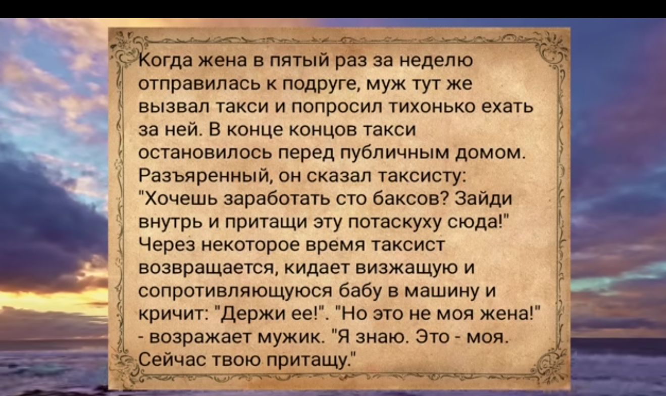 огда жена в пятый раз за неделю отправилась к подруге муж тут же вызвал такси и попросил тихонько ехать за ней В конце концов такси остановилось перед публичным домом Разъяренный он сказал таксисту 1 Хочешь заработать сто баксов Зайди внутрь и притащи эту потаскуху сюда Через некоторое время таксист возвращается кидает визжащую и Г сопротивляющуюся