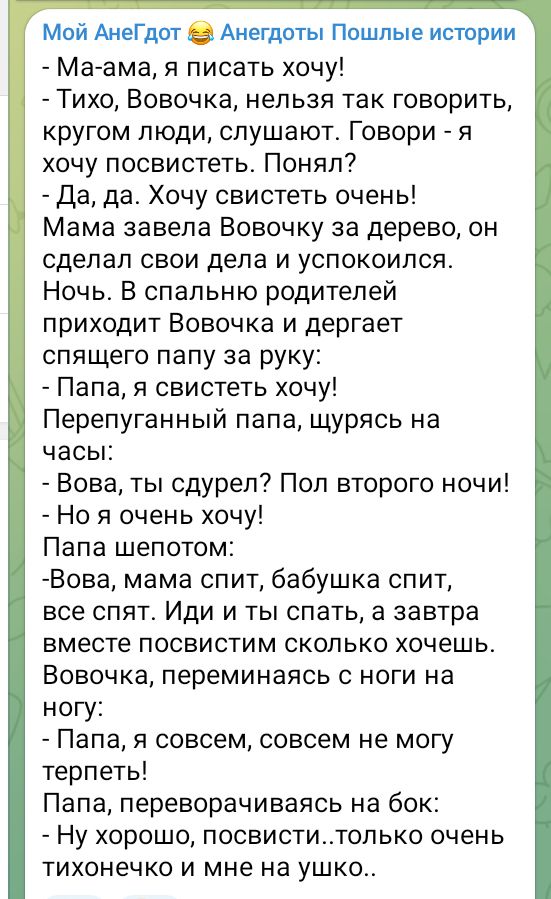 Мой АнеГдот Анегдоты Пошлые истории Ма ама я писать хочу Тихо Вовочка нельзя так говорить кругом люди слушают Говори я хочу посвистеть Понял Да да Хочу свистеть очень Мама завела Вовочку за дерево он сделал свои дела и успокоился Ночь В спальню родителей приходит Вовочка и дергает спящего папу за руку Папа я свистеть хочу Перепуганный папа щурясь н